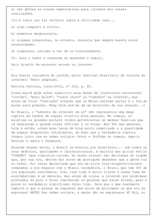 e) não define as nossas expectativas para lutarmos por nossas
realizações.
III.O texto nos faz refletir sobre a felicidade como...
a) algo completo e finito.
b) momentos desprezíveis.
c) algumas conquistas, no entanto, ressalta que sempre haverá novas
necessidades.
d) trabalhar, estudar e ter fé no transcendente.
IV. Leia o texto e responda as questões a seguir.
Pelo direito de escrever errado na internet
.
Bia Granja (curadora do youPIX, maior festival Brasileiro de cultura de
internet) Texto adaptado.
Revista Galileu, julho/2012, nº 252, p. 82.
Vossa mercê pode achar esquisito esse bando de jovenzinhos escrevendo
“corrão”, “bons drink”, “todos chora” ou “comofas” na internet, mas
antes de ficar “chatiado” achando que os Maias estavam certos e o fim do
mundo está próximo, Keep Calm and me dá um minutinho da sua atenção. :)
No Brasil, o “advento da internet em si” não representou uma mega
ruptura em termos de espaço criativo pras pessoas. No começo, só
existiam os grandes portais (todos pertencentes às mesmas famílias que
já dominavam a grande mídia offline) e os blogs. Mas 99% das pessoas,
hoje e então, acham esse lance de blog muito complicado e a quantidade
de espaço disponível intimidante, de modo que a verdadeira ruptura
chegou junto com as redes sociais: Orkut e YouTube no começo, depois
Twitter e agora o Facebook.
Através desses meios, o Brasil se mostrou pro brasileiro... com todos os
seus defeitos, qualidades e idiossincrasias. A maioria das gírias estilo
“CORRÃO” (que significa corram, do verbo correr) são derivadas do tiopês
que, por sua vez, deriva dos erros de português medonhos que a gente via
no Orkut. Foi nessa época/rede que nós da elite fina-elegante-sincera
começamos a nos deparar com o Brasil verdadeiro, o Brasil que tem 30% de
sua população analfabeta. Sim, isso tudo é muito triste e nossa taxa de
analfabetismo é um absurdo, mas antes de culpar a internet por problemas
profundos do país e ficar reprimindo as pessoas que falam errado, pare e
pense no verdadeiro significado disso tudo. Será que o que realmente
importa é que a pessoa se expresse sem erros de português ou que ela se
expresse? ANTES das redes sociais, a gente não se expressava AT ALL, ou
 