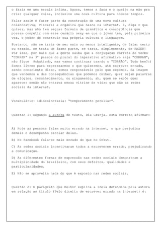 o fazia em uma escala ínfima. Agora, temos a faca e o queijo na mão pra
criar qualquer coisa, inclusive uma nova cultura para nossos tempos.
Falar assim é fazer parte da construção de uma nova cultura
colaborativa, visceral e orgânica que nasce na internet. E, diga o que
quiser, mas não tem regras formais de gramática e concordância que
possam competir com esse cenário sexy em que o jovem tem, pela primeira
vez, o poder de construir sua própria cultura e linguagem.
Portanto, não se trata de ser mais ou menos inteligente, de falar certo
ou errado, se trata de fazer parte, se trata, simplesmente, de FAZER!
Por isso, por mais que a gente saiba que a conjugação correta do verbo
“CORRER” na 3ª pessoa do plural do imperativo afirmativo seja “CORRAM”,
não fique #chatiado, mas vamos continuar usando o “CORRÃO”. Tudo bem?:)
Somos livres para expressarmos o que quisermos, até escrever errado,
sendo consciente disso, somos responsáveis pelo que expomos, da imagem
que vendemos e das consequências que podemos colher, quer sejam palavras
de elogios, reconhecimento, ou xingamento, ah, quem se expõe quer
aparecer senão não entrava nessa vitrine de vidro que são as redes
sociais da internet.
Vocabulário: idiossincrasia: “temperamento peculiar”.
Questão 1: Segundo a autora do texto, Bia Granja, está correto afirmar:
A) Hoje as pessoas falam muito errado na internet, o que prejudica
demais o desempenho escolar delas.
B) No Facebook fala-se mais errado do que no Orkut.
C) As redes sociais incentivaram todos a escreverem errado, prejudicando
a comunicação.
D) As diferentes formas de expressão nas redes sociais demonstram a
multiplicidade do brasileiro, com seus defeitos, qualidades e
particularidades.
E) Não se aproveita nada do que é exposto nas redes sociais.
Questão 2: O parágrafo que melhor explica a ideia defendida pela autora
em relação ao título (Pelo direito de escrever errado na internet) é:
 