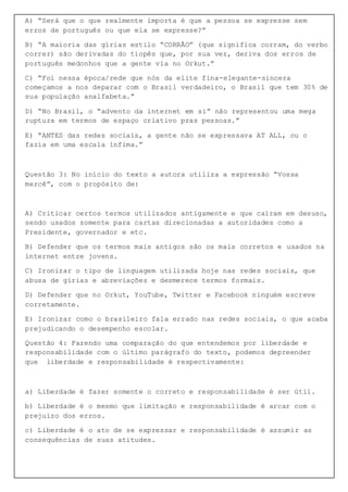 A) “Será que o que realmente importa é que a pessoa se expresse sem
erros de português ou que ela se expresse?”
B) “A maioria das gírias estilo “CORRÃO” (que significa corram, do verbo
correr) são derivadas do tiopês que, por sua vez, deriva dos erros de
português medonhos que a gente via no Orkut.”
C) “Foi nessa época/rede que nós da elite fina-elegante-sincera
começamos a nos deparar com o Brasil verdadeiro, o Brasil que tem 30% de
sua população analfabeta.”
D) “No Brasil, o “advento da internet em si” não representou uma mega
ruptura em termos de espaço criativo pras pessoas.”
E) “ANTES das redes sociais, a gente não se expressava AT ALL, ou o
fazia em uma escala ínfima.”
Questão 3: No início do texto a autora utiliza a expressão “Vossa
mercê”, com o propósito de:
A) Criticar certos termos utilizados antigamente e que caíram em desuso,
sendo usados somente para cartas direcionadas a autoridades como a
Presidente, governador e etc.
B) Defender que os termos mais antigos são os mais corretos e usados na
internet entre jovens.
C) Ironizar o tipo de linguagem utilizada hoje nas redes sociais, que
abusa de gírias e abreviações e desmerece termos formais.
D) Defender que no Orkut, YouTube, Twitter e Facebook ninguém escreve
corretamente.
E) Ironizar como o brasileiro fala errado nas redes sociais, o que acaba
prejudicando o desempenho escolar.
Questão 4: Fazendo uma comparação do que entendemos por liberdade e
responsabilidade com o último parágrafo do texto, podemos depreender
que liberdade e responsabilidade é respectivamente:
a) Liberdade é fazer somente o correto e responsabilidade é ser útil.
b) Liberdade é o mesmo que limitação e responsabilidade é arcar com o
prejuízo dos erros.
c) Liberdade é o ato de se expressar e responsabilidade é assumir as
consequências de suas atitudes.
 