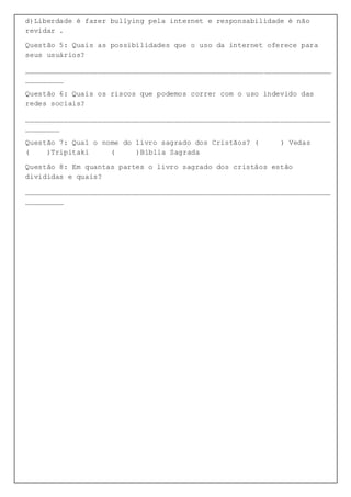 d)Liberdade é fazer bullying pela internet e responsabilidade é não
revidar .
Questão 5: Quais as possibilidades que o uso da internet oferece para
seus usuários?
________________________________________________________________________
_________
Questão 6: Quais os riscos que podemos correr com o uso indevido das
redes sociais?
________________________________________________________________________
________
Questão 7: Qual o nome do livro sagrado dos Cristãos? ( ) Vedas
( )Tripitaki ( )Bíblia Sagrada
Questão 8: Em quantas partes o livro sagrado dos cristãos estão
divididas e quais?
________________________________________________________________________
_________
 