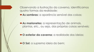 Observando a ilustração da caverna, identificamos 
quatro formas da realidade: 
As sombras: a aparência sensível das coisas; 
As marionetes: a representação de animais, 
plantas, etc., ou seja, das próprias coisas sensíveis; 
O exterior da caverna: a realidade das ideias; 
O Sol: a suprema ideia do bem; 
 