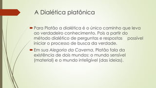 A Dialética platônica 
Para Platão a dialética é o único caminho que leva 
ao verdadeiro conhecimento. Pois a partir do 
método dialético de perguntas e respostas é possível 
iniciar o processo de busca da verdade. 
 Em sua Alegoria da Caverna, Platão fala da 
existência de dois mundos: o mundo sensível 
(material) e o mundo inteligível (das ideias). 
 