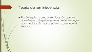 Teoria da reminiscência 
 Platão explica como os sentidos são apenas 
ocasião para despertar na alma as lembranças 
adormecidas. Em outras palavras, conhecer é 
lembrar. 
 