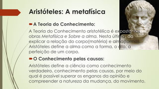 Aristóteles: A metafísica 
A Teoria do Conhecimento: 
A Teoria do Conhecimento aristotélica é exposta nas 
obras Metafísica e Sobre a alma. Nesta última, ao 
explicar a relação do corpo(matéria) e alma(forma), 
Aristóteles define a alma como a forma, o ato, a 
perfeição de um corpo. 
O Conhecimento pelas causas: 
Aristóteles define a ciência como conhecimento 
verdadeiro, conhecimento pelas causas, por meio do 
qual é possível superar os enganos da opinião e 
compreender a natureza da mudança, do movimento. 
 
