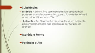 Substância: 
 Essência – Ex: um livro sem nenhum tipo de letra não 
pode ser considerado um livro, pois o fato de ter letras é 
oque o identifica como ‘’livro’’. 
 Acidente – Ex: O tamanho de uma flor, é um acidente, 
pois uma flor grande não deixará de ser flor por ser 
grande. 
Matéria e Forma 
Potência e Ato 
 
