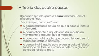 A Teoria das quatro causas 
Há quatro sentidos para a causa: material, formal, 
eficiente e final. 
Por exemplo, numa estátua: 
 A causa matéria é aquilo de que a coisa é feita (o 
mármore). 
 A causa eficiente é aquela que dá impulso ao 
movimento(o escultor que a modela). 
 A causa formal é aquilo que a coisa tende a ser (a 
forma que estátua adquire). 
 A causa final é aquilo para o qual a coisa é feita(a 
finalidade de fazer a estátua: a beleza, a gloria, a 
devoção religiosa etc.). 
 