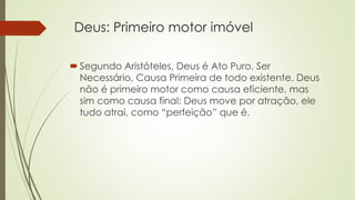 Deus: Primeiro motor imóvel 
 Segundo Aristóteles, Deus é Ato Puro, Ser 
Necessário, Causa Primeira de todo existente. Deus 
não é primeiro motor como causa eficiente, mas 
sim como causa final: Deus move por atração, ele 
tudo atrai, como “perfeição” que é. 
 