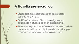 A filosofia pré-socrática 
O período pré-socrático estende-se pelos 
séculos VII e VI a.C. 
Os filósofos pré-socráticos investigavam a 
origem da natureza de maneira racional. 
Para eles, o principio não se encontra na ordem 
do tempo mítico, mas trata-se de um principio 
teórico, fundamento de todas as coisas. 
 