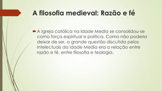A filosofia medieval: Razão e fé 
 A Igreja católica na Idade Media se consolidou-se 
como força espiritual e politica. Como não poderia 
deixar de ser, a grande questão discutida pelos 
intelectuais da Idade Media era a relação entre 
razão e fé, entre filosofia e teologia. 
 