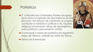 Patrística 
 É a filosofia dos chamados Padres da Igreja, que 
teve inicio no período da decadência do Império 
Romano. No esforço de combater os pagãos 
combater a heresias e justificar a fé, aqueles 
religiosos escreveram obras de apologética, 
para justificar o pensamento cristão. 
 O principal o nome da patrística foi Agostinho, 
bispo de Hipona, cidade do norte da Africa. 
 Teoria da iluminação 
 