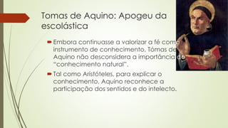 Tomas de Aquino: Apogeu da 
escolástica 
Embora continuasse a valorizar a fé como 
instrumento de conhecimento, Tómas de 
Aquino não desconsidera a importância do 
“conhecimento natural”. 
 Tal como Aristóteles, para explicar o 
conhecimento, Aquino reconhece a 
participação dos sentidos e do intelecto. 
 