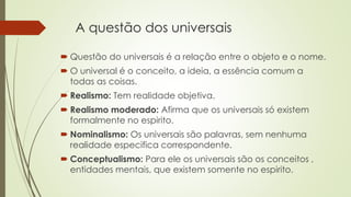 A questão dos universais 
 Questão do universais é a relação entre o objeto e o nome. 
 O universal é o conceito, a ideia, a essência comum a 
todas as coisas. 
 Realismo: Tem realidade objetiva. 
 Realismo moderado: Afirma que os universais só existem 
formalmente no espirito. 
 Nominalismo: Os universais são palavras, sem nenhuma 
realidade especifica correspondente. 
 Conceptualismo: Para ele os universais são os conceitos , 
entidades mentais, que existem somente no espirito. 
 