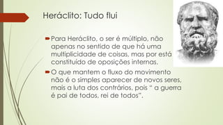Heráclito: Tudo flui 
Para Heráclito, o ser é múltiplo, não 
apenas no sentido de que há uma 
multiplicidade de coisas, mas por está 
constituído de oposições internas. 
O que mantem o fluxo do movimento 
não é o simples aparecer de novos seres, 
mais a luta dos contrários, pois “ a guerra 
é pai de todos, rei de todos”. 
 