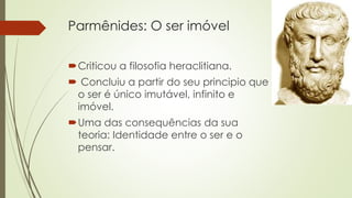 Parmênides: O ser imóvel 
Criticou a filosofia heraclitiana. 
 Concluiu a partir do seu principio que 
o ser é único imutável, infinito e 
imóvel. 
Uma das consequências da sua 
teoria: Identidade entre o ser e o 
pensar. 
 