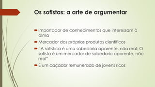 Os sofistas: a arte de argumentar 
 Importador de conhecimentos que interessam à 
alma 
Mercador dos próprios produtos científicos 
 “A sofística é uma sabedoria aparente, não real; O 
sofista é um mercador de sabedoria aparente, não 
real” 
É um caçador remunerado de jovens ricos 
 