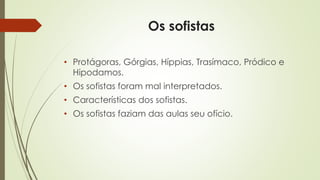 Os sofistas 
• Protágoras, Górgias, Híppias, Trasímaco, Pródico e 
Hipodamos. 
• Os sofistas foram mal interpretados. 
• Características dos sofistas. 
• Os sofistas faziam das aulas seu ofício. 
 