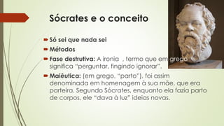 Sócrates e o conceito 
 Só sei que nada sei 
Métodos 
 Fase destrutiva: A ironia , termo que em grego 
significa “perguntar, fingindo ignorar”. 
Maiêutica: (em grego, “parto”), foi assim 
denominada em homenagem à sua mãe, que era 
parteira. Segundo Sócrates, enquanto ela fazia parto 
de corpos, ele “dava à luz” ideias novas. 
 
