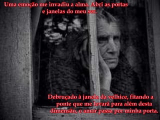 Uma emoção me invadiu a alma. Abri as portas e janelas do meu ser. Debruçado à janela da velhice, fitando a ponte que me levará para além desta dimensão, o amor passa por minha porta.