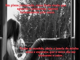 Em plena juventude, como fruto verde que aguarda a primavera, esperei intensamente pelo amor.Todas as manhãs, abria a janela de minha alma e esperava que o novo dia me trouxesse o amor.