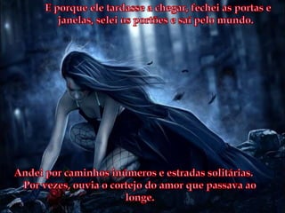 E porque ele tardasse a chegar, fechei as portas e janelas, selei os portões e saí pelo mundo.Andei por caminhos inúmeros e estradas solitárias. Por vezes, ouvia o cortejo do amor que passava ao longe. 