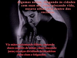 Algumas noites, chegando às cidades com suas mil luzes piscando vida, ousava olhar para dentro dos recintos. Via mães acalentando filhos, cantando doces canções de ninar; casais trocando juras; crianças dividindo brincadeiras entre risos e folguedos.