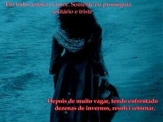 Em todos estava o amor. Somente eu prosseguia solitário e tristeDepois de muito vagar, tendo enfrentado dezenas de invernos, resolvi retornar.