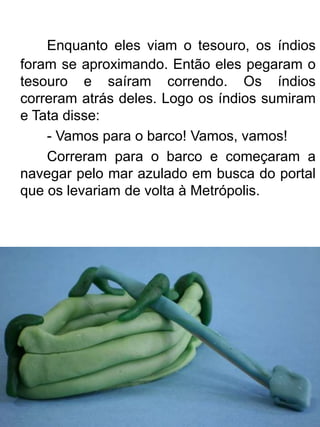 Enquanto eles viam o tesouro, os índios
foram se aproximando. Então eles pegaram o
tesouro e saíram correndo. Os índios
correram atrás deles. Logo os índios sumiram
e Tata disse:
    - Vamos para o barco! Vamos, vamos!
    Correram para o barco e começaram a
navegar pelo mar azulado em busca do portal
que os levariam de volta à Metrópolis.
 