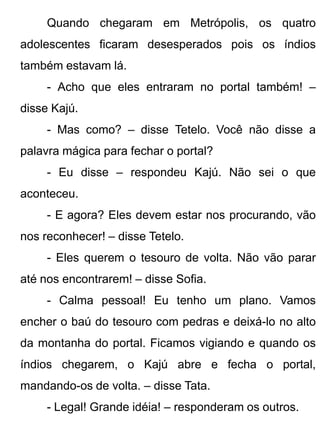 Quando chegaram em Metrópolis, os quatro
adolescentes ficaram desesperados pois os índios
também estavam lá.
     - Acho que eles entraram no portal também! –
disse Kajú.
     - Mas como? – disse Tetelo. Você não disse a
palavra mágica para fechar o portal?
     - Eu disse – respondeu Kajú. Não sei o que
aconteceu.
     - E agora? Eles devem estar nos procurando, vão
nos reconhecer! – disse Tetelo.
     - Eles querem o tesouro de volta. Não vão parar
até nos encontrarem! – disse Sofia.
     - Calma pessoal! Eu tenho um plano. Vamos
encher o baú do tesouro com pedras e deixá-lo no alto
da montanha do portal. Ficamos vigiando e quando os
índios chegarem, o Kajú abre e fecha o portal,
mandando-os de volta. – disse Tata.
     - Legal! Grande idéia! – responderam os outros.
 