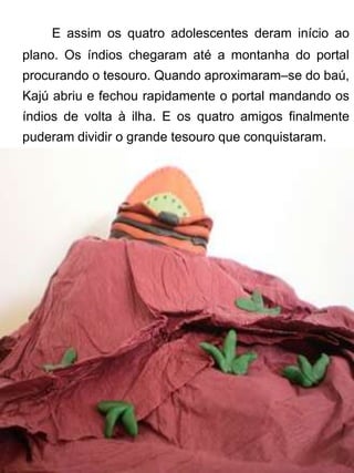 E assim os quatro adolescentes deram início ao
plano. Os índios chegaram até a montanha do portal
procurando o tesouro. Quando aproximaram–se do baú,
Kajú abriu e fechou rapidamente o portal mandando os
índios de volta à ilha. E os quatro amigos finalmente
puderam dividir o grande tesouro que conquistaram.
 