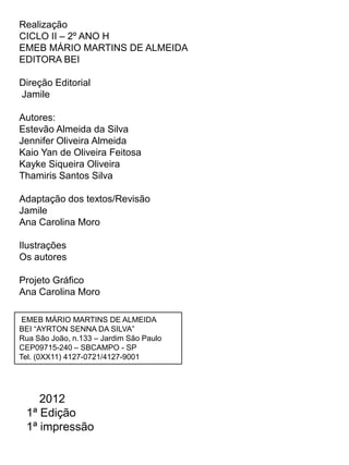 Realização
CICLO II – 2º ANO H
EMEB MÁRIO MARTINS DE ALMEIDA
EDITORA BEI

Direção Editorial
Jamile

Autores:
Estevão Almeida da Silva
Jennifer Oliveira Almeida
Kaio Yan de Oliveira Feitosa
Kayke Siqueira Oliveira
Thamiris Santos Silva

Adaptação dos textos/Revisão
Jamile
Ana Carolina Moro

Ilustrações
Os autores

Projeto Gráfico
Ana Carolina Moro

 EMEB MÁRIO MARTINS DE ALMEIDA
BEI “AYRTON SENNA DA SILVA”
Rua São João, n.133 – Jardim São Paulo
CEP09715-240 – SBCAMPO - SP
Tel. (0XX11) 4127-0721/4127-9001




    2012
 1ª Edição
 1ª impressão
 