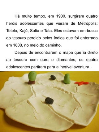 Há muito tempo, em 1900, surgiram quatro
heróis adolescentes que vieram de Metrópolis:
Tetelo, Kajú, Sofia e Tata. Eles estavam em busca
do tesouro perdido pelos índios que foi enterrado
em 1800, no meio do caminho.
    Depois de encontrarem o mapa que ia direto
ao tesouro com ouro e diamantes, os quatro
adolescentes partiram para a incrível aventura.
 