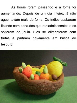 As horas foram passando e a fome foi
aumentando. Depois de um dia inteiro, já não
aguentavam mais de fome. Os índios acabaram
ficando com pena dos quatros adolescentes e os
soltaram da jaula. Eles se alimentaram com
frutas e partiram novamente em busca do
tesouro.
 