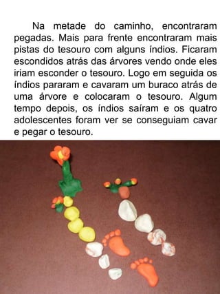 Na metade do caminho, encontraram
pegadas. Mais para frente encontraram mais
pistas do tesouro com alguns índios. Ficaram
escondidos atrás das árvores vendo onde eles
iriam esconder o tesouro. Logo em seguida os
índios pararam e cavaram um buraco atrás de
uma árvore e colocaram o tesouro. Algum
tempo depois, os índios saíram e os quatro
adolescentes foram ver se conseguiam cavar
e pegar o tesouro.
 