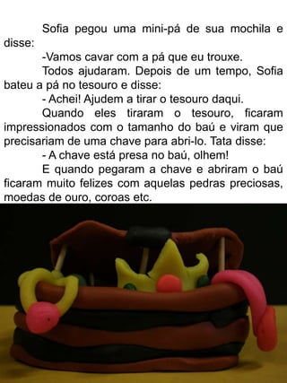Sofia pegou uma mini-pá de sua mochila e
disse:
       -Vamos cavar com a pá que eu trouxe.
       Todos ajudaram. Depois de um tempo, Sofia
bateu a pá no tesouro e disse:
       - Achei! Ajudem a tirar o tesouro daqui.
       Quando eles tiraram o tesouro, ficaram
impressionados com o tamanho do baú e viram que
precisariam de uma chave para abri-lo. Tata disse:
       - A chave está presa no baú, olhem!
       E quando pegaram a chave e abriram o baú
ficaram muito felizes com aquelas pedras preciosas,
moedas de ouro, coroas etc.
 