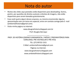 Nota do autor
• Muitos dos slides aqui postados estão disponíveis para dowloading. Outros,
porém, por questões de direitos autorais e direitos de imagens, não estão
disponíveis para serem baixados gratuitamente.
• Caso você queira algum desses arquivos, ou mesmo encomendar alguma
apresentação com um tema em especial, entre em contato comigo pelo E- mail
(ambientalhistoria@gmail.com).
• Visite minha página na internet:
www.dougnahistoria.blogspot.com.br
Prof. Douglas Barraqui
_______________________
PROF. DE HISTÓRIA (ENSINO FUNDAMENTAL / MÉDIO / PREPARATÓRIOS PARA
CONCURSO, PRÉ-VESTIBULAR E PRÉ-IFES)
TEL: (27) 99732-1315
E-Mail: ambientalhistoria@gmail.com
Páginas na internet:
www.dougnahistoria.blogspot.com
www.ambietalhistoria.blogspot.com
 