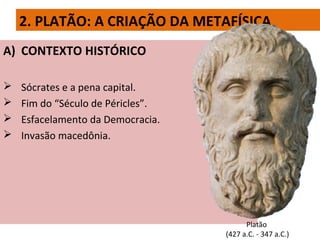 2. PLATÃO: A CRIAÇÃO DA METAFÍSICA
A) CONTEXTO HISTÓRICO
 Sócrates e a pena capital.
 Fim do “Século de Péricles”.
 Esfacelamento da Democracia.
 Invasão macedônia.
Platão
(427 a.C. - 347 a.C.)
 