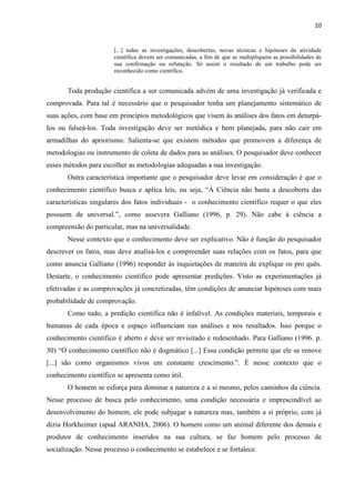 10
[...] todas as investigações, descobertas, novas técnicas e hipóteses da atividade
científica devem ser comunicadas, a fim de que se multipliquem as possibilidades de
sua confirmação ou refutação. Só assim o resultado de um trabalho pode ser
reconhecido como científico.
Toda produção científica a ser comunicada advém de uma investigação já verificada e
comprovada. Para tal é necessário que o pesquisador tenha um planejamento sistemático de
suas ações, com base em princípios metodológicos que visem às análises dos fatos em deturpá-
los ou falseá-los. Toda investigação deve ser metódica e bem planejada, para não cair em
armadilhas do apriorismo. Salienta-se que existem métodos que promovem a diferença de
metodologias ou instrumento de coleta de dados para as análises. O pesquisador deve conhecer
esses métodos para escolher as metodologias adequadas a sua investigação.
Outra característica importante que o pesquisador deve levar em consideração é que o
conhecimento científico busca e aplica leis, ou seja, “À Ciência não basta a descoberta das
características singulares dos fatos individuais - o conhecimento científico requer o que eles
possuem de universal.”, como assevera Galliano (1996, p. 29). Não cabe à ciência a
compreensão do particular, mas na universalidade.
Nesse contexto que o conhecimento deve ser explicativo. Não é função do pesquisador
descrever os fatos, mas deve analisá-los e compreender suas relações com os fatos, para que
como anuncia Galliano (1996) responder às inquietações de maneira de explique os pro quês.
Destarte, o conhecimento científico pode apresentar predições. Visto as experimentações já
efetivadas e as comprovações já concretizadas, têm condições de anunciar hipóteses com mais
probabilidade de comprovação.
Como tudo, a predição científica não é infalível. As condições materiais, temporais e
humanas de cada época e espaço influenciam nas análises e nos resultados. Isso porque o
conhecimento científico é aberto e deve ser revisitado e redesenhado. Para Galliano (1996. p.
30) “O conhecimento científico não é dogmático [...] Essa condição permite que ele se renove
[...] são como organismos vivos em constante crescimento.”. É nesse contexto que o
conhecimento científico se apresenta como útil.
O homem se esforça para dominar a natureza e a si mesmo, pelos caminhos da ciência.
Nesse processo de busca pelo conhecimento, uma condição necessária e imprescindível ao
desenvolvimento do homem, ele pode subjugar a natureza mas, também a si próprio, com já
dizia Horkheimer (apud ARANHA, 2006). O homem como um animal diferente dos demais e
produtor de conhecimento inseridos na sua cultura, se faz homem pelo processo de
socialização. Nesse processo o conhecimento se estabelece e se fortalece.
 