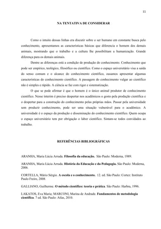 11
NA TENTATIVA DE CONSIDERAR
Como o intuito dessas linhas era discutir sobre o ser humano em constante busca pelo
conhecimento, apresentamos as características básicas que diferencia o homem dos demais
animais, mostrando que o trabalho e a cultura lhe possibilitam a humanização. Grande
diferença para os demais animais.
Dentre as diferenças está a condição de produção do conhecimento. Conhecimento que
pode ser empírico, teológico, filosófico ou científico. Como o espaço universitário visa a saída
do senso comum e o alcance do conhecimento científico, ousamos apresentar algumas
características do conhecimento científico. A passagem do conhecimento vulgar ao científico
não é simples e rápido. A ciência se faz com rigor e sistematização.
O que se pode afirmar é que o homem é o único animal produtor de conhecimento
científico. Nesse ínterim é preciso despertar nos acadêmicos o gosto pela produção científica e
o despertar para a construção do conhecimento pelas próprias mãos. Passar pela universidade
sem produzir conhecimento, pode ser uma situação vulnerável para o acadêmico. A
universidade é o espaço da produção e disseminação do conhecimento científico. Quem ocupa
o espaço universitário tem por obrigação o labor científico. Sintam-se todos convidados ao
trabalho.
REFERÊNCIAS BIBLIOGRÁFICAS
ARANHA, Maria Lúcia Arruda. Filosofia da educação. São Paulo: Moderna, 1989.
ARANHA, Maria Lúcia Arruda. História da Educação e da Pedagogia. São Paulo: Moderna,
2006.
CORTELLA, Mário Sérgio. A escola e o conhecimento. 12. ed. São Paulo: Cortez: Instituto
Paulo Freire, 2008.
GALLIANO, Guilherme. O método científico: teoria e prática. São Paulo: Harbra, 1996.
LAKATOS, Eva Maria; MARCONI, Marina de Andrade. Fundamentos de metodologia
científica. 7 ed. São Paulo: Atlas, 2010.
 