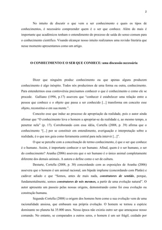 2
No intuito de discutir o que vem a ser conhecimento e quais os tipos de
conhecimentos, é necessário compreender quem é o ser que conhece. Além do mais é
importante que acadêmicos tenham o entendimento do processo de saída do senso comum para
o conhecimento científico. Visando alcançar nosso intuito realizamos uma revisão literária que
nesse momento apresentamos como um artigo.
O CONHECIMENTO E O SER QUE CONHECE: uma discussão necessária
Dizer que ninguém produz conhecimento ou que apenas alguns produzem
conhecimento é algo inóspito. Todos nós produzimos de uma forma ou outra, conhecimento.
Para entendermos essa controvérsia precisamos conhecer o que é conhecimento e como ele se
procede. Galliano (1996, p.17) assevera que “conhecer é estabelecer uma relação entre a
pessoa que conhece e o objeto que passa a ser conhecido [...] transforma em conceito esse
objeto, reconstitui-o em sua mente.”.
Conceito esse que induz ao processo de apropriação da realidade, pois o autor ainda
afirmar que “O conhecimento leva o homem a apropriar-se da realidade e, ao mesmo tempo, a
penetrar nela” (p. 17). Corroborando com essa idéia, Cortella (2008, p. 39) afirma que o
conhecimento “[...] por se constituir em entendimento, averiguação e interpretação sobre a
realidade, é o que nos guia como ferramenta central para nela intervir [...]”.
O que se percebe com a conceituação do termo conhecimento, é que o ser que conhece
é o humano. Assim, é importante conhecer o ser humano. Afinal, quem é o ser humano, o ser
do conhecimento? Aranha (2006) assevera que o ser humano é o único animal completamente
diferente dos demais animais. A autora o define como o ser de cultura.
Destarte, Cortella (2008, p. 30) concordando com as exposições de Aranha (2006)
assevera que o homem é um animal racional, um bípede implume (concordando com Platão) e
cadáver adiado e que “Somos, antes de mais nada, construtores de sentido, porque,
fundamentalmente, somos construtores de nós mesmos, a partir de uma evolução natural”. O
autor apresenta um passeio pelas nossas origens, demonstrando como foi essa evolução ou
construção humana.
Segundo Cortella (2008) a origem dos homens bem como a sua evolução vem de uma
racionalidade ansiosa, que embasam sua própria evolução. O homem se tornou a espécie
dominante no planeta há 35.000 anos. Nessa época não existia outro ser que ameaçasse nosso
comando. No entanto, se comparados a outros seres, o homem é um ser frágil, cuidado por
 