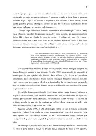 3
muito tempo pelos pais. Nos primeiros 20 anos de vida de um ser humano acontece a
estruturação, ou seja, seu desenvolvimento. A estrutura, a pele, a força física, a estrutura
humana é frágil. Logo, o ser humano é adaptado ao seu ambiente, e como afirma Cortella
(2008), quando o grau de adaptação é superior ao grau de flexibilidade as mudanças de um
dado animal, inclusive o ser humano, pode desaparecer.
No que tange a ciência da evolução humana ou a paleoantropologia, Cortella (2008)
expõe o homem é da ordem dos primatas, ou seja, tive como ancestrais em algum momento os
símios. Há registro de fósseis de mais ou menos 22 milhões de anos. No entanto,
comprovadamente não se tem data exata de um ancestral hominídeo ligado a nos seres
humanos diretamente. Estipula-se que há5 milhões de anos iniciou-se a separação entre os
símios e os hominídeos, como assevera Cortella (2008, p. 32)
[...] o fóssil mais aproximado dessa distinção e o do Australopithecus (4,4 milhões de
anos), quase certamente o primeiro bípede humano”. Na sequência, tivemos o Homo
Habilis (2 milhões de anos), o Homo Erectus(conhecido como o primeiro a migrar
para fora do continente africano, nosso mais possível local de origem, há 1,6 milhão
de anos), o Homo Neanderthalensis (entre 400 mil e 250 mil anos) e, por fim, o Homo
Sapiens mais próximos a nós (35.000 anos)
No decorrer desses milhares de anos que se passaram, muitas alterações surgiram no
sistema biológico humano o que segundo Cortella (2008) morosamente foi superando a
desvantagem da não especialização humana. Estas diferenciações devem ser entendidas
sumariamente pelos seres humanos de uma maneira verdadeira. Em partes fantasiosa mas, não
irreal. Uma vez que, se considerar a lei de seleção natural de Darwin entender-se-á que quando
estes são submetidos às requisições do meio, os que se sobressaem e/ou resistem são os que se
adaptam melhor ao meio.
Nessa linha de pensamento Cortella (2008) leva a refletir a cerca do desenvolvimento e
adaptação dos hominídeos, cujos primeiros ancestrais na África, foram oriundos das regiões de
savanas, provavelmente eram arborícolas. Posteriormente, talvez por meio de disputa de
território, comida ou por via da mudança do próprio clima, desceram ao chão, pois
necessitavam sobreviver, e o solo lhes era a saída.
Segundo Cortella (2008, p. 36) a locomoção poderá ter sido a primeira dificuldade
encontrada e “diante desse quadro, os nossos antecessores que conseguirão manter-se vivos
serão aqueles que, inicialmente, ficaram de pé.”. Posteriormente, houve também por
consequência da postura ereta, a agilidade para locomover-se e a possibilidade de liberar as
mãos.
De forma geral, a evolução do homem, seja da sua diminuição do focinho, aproximação
dos olhos na parte frontal da face, a sua posição ereta, a liberação das mãos, o dedo opositor,
 
