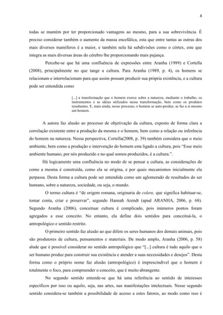 4
todas se mantém por ter proporcionado vantagens ao mesmo, para a sua sobrevivência. É
preciso considerar também o aumento da massa encefálica, esta que entre tantas as outras dos
mais diversos mamíferos é a maior, e também nela há subdivisões como o córtex, este que
integra as mais diversas áreas do cérebro lhe proporcionando mais pujança.
Percebe-se que há uma confluência de expressões entre Aranha (1989) e Cortella
(2008), principalmente no que tange a cultura. Para Aranha (1989, p. 4), os homens se
relacionam e interrelacionam para que assim possam produzir sua própria existência, e a cultura
pode ser entendida como
[...] a transformação que o homem exerce sobre a natureza, mediante o trabalho, os
instrumentos e as idéias utilizados nessa transformação, bem como os produtos
resultantes. E, mais ainda, nesse processo, o homem se auto-produz, se faz a si mesmo
um homem.
A autora faz alusão ao processo de objetivação da cultura, exposto de forma clara a
correlação existente entre a produção da mesma e o homem, bem como a relação ou inferência
do homem na natureza. Nessa perspectiva, Cortella(2008, p. 39) também considera que o meio
ambiente, bem como a produção e intervenção do homem esta ligado a cultura, pois “Esse meio
ambiente humano, por nós produzido e no qual somos produzidos, é a cultura.”.
Há logicamente uma confluência no modo de se pensar a cultura, as considerações de
como a mesma é construída, como ela se origina, e por quais mecanismos inicialmente ela
perpassa. Desta forma a cultura pode ser entendida como um aglomerado de resultados do ser
humano, sobre a natureza, sociedade, ou seja, o mundo.
O termo cultura é “de origem romana, originaria de colere, que significa habituar-se,
tomar conta, criar e preservar”, segundo Hannah Arendt (apud ARANHA, 2006, p. 68).
Segundo Aranha (2006), conceituar cultura é complicado, pois inúmeros pontos foram
agregados a esse conceito. No entanto, ela define dois sentidos para conceituá-la, o
antropológico e sentido restrito.
O primeiro sentido faz alusão ao que difere os seres humanos dos demais animais, pois
são produtores de cultura, pensamentos e materiais. De modo amplo, Aranha (2006, p. 58)
alude que é possível considerar no sentido antropológico que “[...] cultura é tudo aquilo que o
ser humano produz para construir sua existência e atender a suas necessidades e desejos”. Desta
forma como o próprio nome faz alusão (antropológico) é imprescindível que o homem é
totalmente o foco, para compreender o conceito, que é muito abrangente.
No segundo sentido entende-se que há uma referência ao sentido de interesses
específicos por isso ou aquilo, seja, nas artes, nas manifestações intelectuais. Nesse segundo
sentido considera-se também a possibilidade de acesso a estes fatores, ao modo como isso é
 