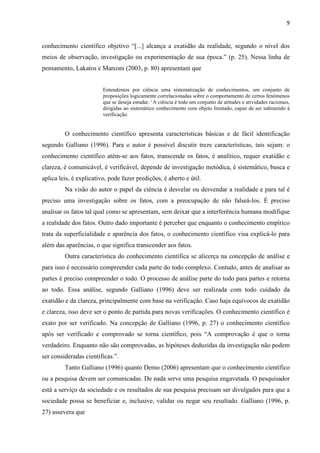 9
conhecimento científico objetivo “[...] alcança a exatidão da realidade, segundo o nível dos
meios de observação, investigação ou experimentação de sua época.” (p. 25). Nessa linha de
pensamento, Lakatos e Marconi (2003, p. 80) apresentam que
Entendemos por ciência uma sistematização de conhecimentos, um conjunto de
proposições logicamente correlacionadas sobre o comportamento de certos fenômenos
que se deseja estudar. ‘A ciência é todo um conjunto de atitudes e atividades racionais,
dirigidas ao sistemático conhecimento com objeto limitado, capaz de ser submetido à
verificação.
O conhecimento científico apresenta características básicas e de fácil identificação
segundo Galliano (1996). Para o autor é possível discutir treze características, tais sejam: o
conhecimento científico atém-se aos fatos, transcende os fatos, é analítico, requer exatidão e
clareza, é comunicável, é verificável, depende de investigação metódica, é sistemático, busca e
aplica leis, é explicativo, pode fazer predições, é aberto e útil.
Na visão do autor o papel da ciência é desvelar ou desvendar a realidade e para tal é
preciso uma investigação sobre os fatos, com a preocupação de não falseá-los. É preciso
analisar os fatos tal qual como se apresentam, sem deixar que a interferência humana modifique
a realidade dos fatos. Outro dado importante é perceber que enquanto o conhecimento empírico
trata da superficialidade e aparência dos fatos, o conhecimento científico visa explicá-lo para
além das aparências, o que significa transcender aos fatos.
Outra característica do conhecimento científica se alicerça na concepção de análise e
para isso é necessário compreender cada parte do todo complexo. Contudo, antes de analisar as
partes é preciso compreender o todo. O processo de análise parte do todo para partes e retorna
ao todo. Essa análise, segundo Galliano (1996) deve ser realizada com todo cuidado da
exatidão e da clareza, principalmente com base na verificação. Caso haja equívocos de exatidão
e clareza, isso deve ser o ponto de partida para novas verificações. O conhecimento científico é
exato por ser verificado. Na concepção de Galliano (1996, p. 27) o conhecimento científico
após ser verificado e comprovado se torna científico, pois “A comprovação é que o torna
verdadeiro. Enquanto não são comprovadas, as hipóteses deduzidas da investigação não podem
ser consideradas científicas.”.
Tanto Galliano (1996) quanto Demo (2006) apresentam que o conhecimento científico
ou a pesquisa devem ser comunicadas. De nada serve uma pesquisa engavetada. O pesquisador
está a serviço da sociedade e os resultados de sua pesquisa precisam ser divulgados para que a
sociedade possa se beneficiar e, inclusive, validar ou negar seu resultado. Galliano (1996, p.
27) assevera que
 
