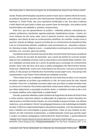 Metodologia e Sistematização de Experiências Coletivas Populares
A BUSCA DO TEMA GERADOR NA PRÁXIS DA EDUCAÇÃO POPULAR 10
escola. Muitas administrações populares ousaram trazer para o sistema oﬁcial de ensino,
as práticas educativas que têm sido historicamente classiﬁcadas como informais e poli-
tizadoras. E, Paulo Freire, deu uma importante contribuição a isto. Sua obra é extensa
e está disponível para todos e todas que querem fazer da educação, uma prática social
transformadora da realidade e, portanto, revolucionária.
Este livro, que ora apresentamos ao público – militantes políticos, educadores po-
pulares, professores, estudantes, agentes pastorais, trabalhadores sociais – mostra, em
cinco módulos de oito horas cada, como é possível construir uma prática pedagógica
dialógica, sem deixar de lado os conhecimentos cientíﬁcos. Ao contrário, mostra como é
possível, através do diálogo, superar os limites de um conhecimento de experiência feito
e de um conhecimento abstrato, acadêmico, para encontrarem-se – educador e educan-
do, liderança e base, dirigente e povo – na apreensão e construção de um conhecimento
cientíﬁco vivo, concreto, pleno de sentido.
O professorAntonio Fernando Gouvêa da Silva, levando Paulo Freire para a academia
provou, através de sua tese de doutorado, que o ponto de partida do currículo escolar,
pode sim ser a realidade concreta, onde os educandos e comunidade estão inseridos. Ora,
se a realidade concreta pode ser o ponto de partida para a produção do conhecimento
escolar, tanto mais ela deve sê-lo para a prática pedagógica dos Movimentos Sociais.
Coisa que, infelizmente, ocorre com muita clareza nos discursos, mas que se esvazia de
prática. E não porque os militantes dos movimentos sociais sejam ruins, mas porque não
compreendem o que Paulo Freire entende por realidade concreta.
“Para muitos de nós, a realidade concreta de uma certa área se reduz a um conjunto
de dados materiais ou de fatos cuja existência ou não, de nosso ponto de vista, importa
constatar. Para mim, a realidade concreta é algo mais que fatos ou dados tomados mais
ou menos em si mesmos. Ela é todos esses fatos e todos esses dados e mais a percepção
que deles esteja tendo a população envolvida. Assim, a realidade concreta se dá a mim
na relação dialética entre objetividade e subjetividade”7
.
Gouvêa, propondo reﬂexões a partir da leitura de fragmentos de textos de Paulo Freire
e outros autores, exercícios práticos na elaboração de programas a serem discutidos em
sala de aula ou nos Movimentos Sociais, em comunidades e grupos de base, nos oferece
neste livro, uma verdadeira “oﬁcina” da pedagogia freireana ou de metodologia de trabalho
de base. A Oﬁcina é organizada/dirigida à educadores populares, a ﬁm de prepararem-se
para o trabalho com comunidades e grupos especíﬁcos. Cada um dos módulos se des-
dobram em três momentos fundamentais: a problematização inicial (que permite expor
e avaliar as práticas pedagógicas tradicionalmente desenvolvidas); o aprofundamento
7
FREIRE, Paulo. Criando métodos de pesquisa alternativa: aprendendo a fazê-la melhor através da ação. In:
BRANDÃO, Carlos Rodrigues (Org.). Pesquisa participantes. 8ª ed. São Paulo : Brasiliense, 2001, p. 35.
 