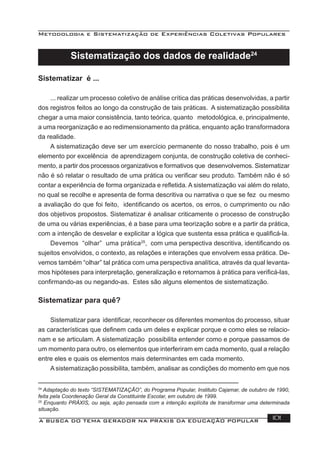 Metodologia e Sistematização de Experiências Coletivas Populares
A BUSCA DO TEMA GERADOR NA PRÁXIS DA EDUCAÇÃO POPULAR 101
Sistematizar é ...
... realizar um processo coletivo de análise crítica das práticas desenvolvidas, a partir
dos registros feitos ao longo da construção de tais práticas. A sistematização possibilita
chegar a uma maior consistência, tanto teórica, quanto metodológica, e, principalmente,
a uma reorganização e ao redimensionamento da prática, enquanto ação transformadora
da realidade.
A sistematização deve ser um exercício permanente do nosso trabalho, pois é um
elemento por excelência de aprendizagem conjunta, de construção coletiva de conheci-
mento, a partir dos processos organizativos e formativos que desenvolvemos. Sistematizar
não é só relatar o resultado de uma prática ou veriﬁcar seu produto. Também não é só
contar a experiência de forma organizada e reﬂetida. A sistematização vai além do relato,
no qual se recolhe e apresenta de forma descritiva ou narrativa o que se fez ou mesmo
a avaliação do que foi feito, identiﬁcando os acertos, os erros, o cumprimento ou não
dos objetivos propostos. Sistematizar é analisar criticamente o processo de construção
de uma ou várias experiências, é a base para uma teorização sobre e a partir da prática,
com a intenção de desvelar e explicitar a lógica que sustenta essa prática e qualiﬁcá-la.
Devemos “olhar” uma prática25
, com uma perspectiva descritiva, identiﬁcando os
sujeitos envolvidos, o contexto, as relações e interações que envolvem essa prática. De-
vemos também “olhar” tal prática com uma perspectiva analítica, através da qual levanta-
mos hipóteses para interpretação, generalização e retornamos à prática para veriﬁcá-las,
conﬁrmando-as ou negando-as. Estes são alguns elementos de sistematização.
Sistematizar para quê?
Sistematizar para identiﬁcar, reconhecer os diferentes momentos do processo, situar
as características que deﬁnem cada um deles e explicar porque e como eles se relacio-
nam e se articulam. A sistematização possibilita entender como e porque passamos de
um momento para outro, os elementos que interferiram em cada momento, qual a relação
entre eles e quais os elementos mais determinantes em cada momento.
A sistematização possibilita, também, analisar as condições do momento em que nos
24
Adaptação do texto “SISTEMATIZAÇÃO”, do Programa Popular, Instituto Cajamar, de outubro de 1990,
feita pela Coordenação Geral da Constituinte Escolar, em outubro de 1999.
25
Enquanto PRÁXIS, ou seja, ação pensada com a intenção explícita de transformar uma determinada
situação.
Sistematização dos dados de realidade24
 