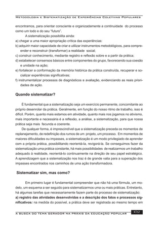 Metodologia e Sistematização de Experiências Coletivas Populares
A BUSCA DO TEMA GERADOR NA PRÁXIS DA EDUCAÇÃO POPULAR 102
encontramos, para orientar consciente e organizadamente a continuidade do processo
como um todo e do seu “futuro”.
A sistematização possibilita ainda:
a) chegar a uma maior apropriação crítica das experiências:
b) adquirir maior capacidade de criar e utilizar instrumentos metodológicos, para compre-
ender e reconstruir (transformar) a realidade social;
c) construir conhecimento, mediante registro e reﬂexão sobre e a partir da prática;
d) estabelecer consensos básicos entre componentes do grupo, favorecendo sua coesão
e unidade na ação;
e) fortalecer a conformação da memória histórica da prática construída, recuperar e so-
cializar experiências signiﬁcativas;
f) instrumentalizar processos de diagnósticos e avaliação, evidenciando as reais priori-
dades de ação.
Quando sistematizar?
É fundamental que a sistematização seja um exercício permanente, concomitante ao
próprio desenrolar da prática. Geralmente, em função do nosso ritmo de trabalho, isso é
difícil. Porém, quanto mais estamos em atividade, quanto mais nos jogamos no ativismo,
mais importante e necessária é a reﬂexão, a análise, a sistematização, para que nossa
prática seja mais fecunda e coerente.
De qualquer forma, é imprescindível que a sistematização preceda os momentos de
replanejamento, de redeﬁnição dos rumos de um projeto, um processo. Em momentos de
maiores diﬁculdades ou impasses, a sistematização é um modo privilegiado de aprender
com a própria prática, possibilitando reorientá-la, revigorá-la. Se conseguimos fazer da
sistematização uma prática constante, há mais possibilidades de realizarmos um trabalho
adequado à realidade, reorientá-lo continuamente na direção de seu papel estratégico.
A aprendizagem que a sistematização nos traz é de grande valia para a superação dos
impasses encontrados nos caminhos de uma ação transformadora.
Sistematizar sim, mas como?
Em primeiro lugar é fundamental compreender que não há uma fórmula, um mo-
delo, um esquema a ser seguido para sistematizarmos uma ou mais práticas. Entretanto,
há algumas tarefas que necessariamente fazem parte do processo de sistematização:
a) registro das atividades desenvolvidas e a descrição dos fatos e processos sig-
niﬁcativos: na medida do possível, a prática deve ser registrada ao mesmo tempo em
 