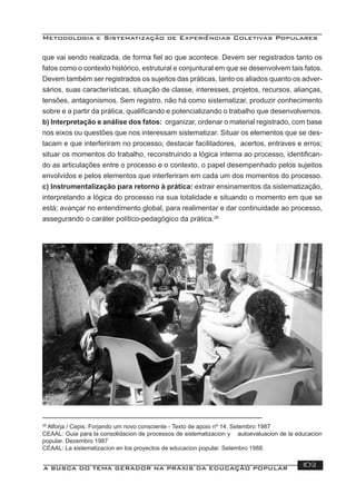Metodologia e Sistematização de Experiências Coletivas Populares
A BUSCA DO TEMA GERADOR NA PRÁXIS DA EDUCAÇÃO POPULAR 103
que vai sendo realizada, de forma ﬁel ao que acontece. Devem ser registrados tanto os
fatos como o contexto histórico, estrutural e conjuntural em que se desenvolvem tais fatos.
Devem também ser registrados os sujeitos das práticas, tanto os aliados quanto os adver-
sários, suas características, situação de classe, interesses, projetos, recursos, alianças,
tensões, antagonismos. Sem registro, não há como sistematizar, produzir conhecimento
sobre e a partir da prática, qualiﬁcando e potencializando o trabalho que desenvolvemos.
b) Interpretação e análise dos fatos: organizar, ordenar o material registrado, com base
nos eixos ou questões que nos interessam sistematizar. Situar os elementos que se des-
tacam e que interferiram no processo; destacar facilitadores, acertos, entraves e erros;
situar os momentos do trabalho, reconstruindo a lógica interna ao processo, identiﬁcan-
do as articulações entre o processo e o contexto, o papel desempenhado pelos sujeitos
envolvidos e pelos elementos que interferiram em cada um dos momentos do processo.
c) Instrumentalização para retorno à prática: extrair ensinamentos da sistematização,
interpretando a lógica do processo na sua totalidade e situando o momento em que se
está; avançar no entendimento global, para realimentar e dar continuidade ao processo,
assegurando o caráter político-pedagógico da prática.26
26
Alforja / Cepis: Forjando um novo consciente - Texto de apoio nº 14. Setembro 1987
CEAAL: Guia para la consolidacion de processos de sistematizacion y autoevaluacion de la educacion
popular. Dezembro 1987
CEAAL: La sistematizacion en los proyectos de educacion popular. Setembro 1988.
 