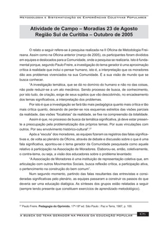 Metodologia e Sistematização de Experiências Coletivas Populares
A BUSCA DO TEMA GERADOR NA PRÁXIS DA EDUCAÇÃO POPULAR 105
Atividade de Campo – Moradias 23 de Agosto
Região Sul de Curitiba – Outubro de 2005
O relato a seguir refere-se à pesquisa realizada na II Oﬁcina de Metodologia Frei-
reana. Assim como na Oﬁcina anterior (março de 2005), os participantes foram divididos
em equipes e deslocados para a Comunidade, onde a pesquisa se realizaria. Isto é funda-
mental porque, segundo Paulo Freire, a investigação do tema gerador é uma aproximação
crítica à realidade que inclui o pensar humano, isto é, a interpretação que os moradores
dão aos problemas vivenciados na sua Comunidade. É a sua visão de mundo que se
busca conhecer.
“A investigação temática, que se dá no domínio do humano e não no das coisas,
não pode reduzir-se a um ato mecânico. Sendo processo de busca, de conhecimento,
por isto tudo, de criação, exige de seus sujeitos que vão descobrindo, no encadeamento
dos temas signiﬁcativos, a interpretação dos problemas.
Por isto é que a investigação se fará tão mais pedagógica quanto mais crítica e tão
mais crítica quanto, deixando de perder-se nos esquemas estreitos das visões parciais
da realidade, das visões “focalistas” da realidade, se ﬁxe na compreensão da totalidade.
Assim é que, no processo de busca da temática signiﬁcativa, já deve estar presen-
te a preocupação pela problematização dos próprios temas. Por suas vinculações com
outros. Por seu envolvimento histórico-cultural”.27
Após a “escuta” dos moradores, as equipes ﬁzeram os registros das falas signiﬁca-
tivas e, de volta ao plenário da Oﬁcina, através de debate e discussão sobre o que é uma
fala signiﬁcativa, apontou-se o tema gerador da Comunidade pesquisada como aquele
relativo à participação na Associação de Moradores. Elaborou-se, então, coletivamente,
o contra-tema, ou seja, a visão dos educadores sobre o problema levantado:
“A Associação de Moradores é uma instituição de representação coletiva que, em
articulação com outros Movimentos Sociais, busca reﬂexão crítica, a participação ativa,
o pertencimento na construção do bem comum”.
Num segundo momento, partindo das falas resultantes das entrevistas e consi-
deradas signiﬁcativas pelo plenário, as equipes passaram a construir os passos do que
deveria ser uma educação dialógica. As sínteses dos grupos estão relatadas a seguir
(sempre tendo presente que constituem exercícios de aprendizado metodológico).
27
Paulo Freire. Pedagogia do Oprimido. 17ª-18ª ed. São Paulo : Paz e Terra, 1987, p. 100.
 
