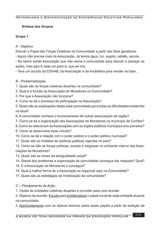 Metodologia e Sistematização de Experiências Coletivas Populares
A BUSCA DO TEMA GERADOR NA PRÁXIS DA EDUCAÇÃO POPULAR 106
Síntese dos Grupos
Grupo 1
A - Objetivo:
Discutir o Papel das Forças Coletivas na Comunidade a partir das falas geradoras:
- Agora não precisa mais de Associação. Já temos água, luz, esgoto, asfalto, escola...
- No bairro existe Associação que não reúne a comunidade para discutir e planejar as
ações, mas aqui é cada um para si, que se vira.
- Teve um acordo da COHAB, da Associação e da Imobiliária para vender os lotes ...
B - Problematização:
1. Quais são as forças coletivas atuantes na comunidade?
2. Qual é a função da Associação de Moradores na Comunidade?
3. Por que a Associação não funciona?
4. Como se dá o processo de participação na Associação?
5. Quais são as explicações dadas pela comunidade para todas as diﬁculdades existentes
no local?
6. A comunidade conhece o funcionamento de outras associações da região?
7. Como se dá a organização das Associações de Moradores no município de Curitiba?
8. Como se relacionam asAssociações com os órgãos públicos municipais e/ou privados?
9. Como se desenvolve esse vínculo?
10. Como se dá a relação com o poder público e o poder político municipal?
11. Quais são os modelos de políticas públicas vigentes no país?
12. Como se dão as forças políticas, sociais e religiosas no ambiente interno das Asso-
ciações de Moradores?
13. Quais são as raízes da desigualdade social?
14. Diante dos problemas a organização da comunidade consegue dar resposta? Qual?
15. E a Associação de Moradores o consegue?
16. Qual a melhor forma de a Associação se organizar aqui na Comunidade?
17. Quais são as estratégias de mobilização da comunidade?
C – Planejamento da Ação:
1. Visitas às entidades coletivas atuantes e convidar para uma reunião.
2. Objetivo da reunião: Escuta para problematizar o papel social de cada entidade atuante
na comunidade.
3. Aprofundamento com os tópicos teóricos sobre esses papéis a partir da exibição de
 