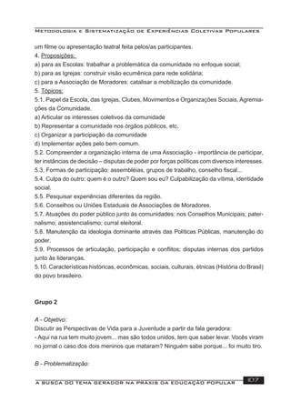 Metodologia e Sistematização de Experiências Coletivas Populares
A BUSCA DO TEMA GERADOR NA PRÁXIS DA EDUCAÇÃO POPULAR 107
um ﬁlme ou apresentação teatral feita pelos/as participantes.
4. Proposições:
a) para as Escolas: trabalhar a problemática da comunidade no enfoque social;
b) para as Igrejas: construir visão ecumênica para rede solidária;
c) para a Associação de Moradores: catalisar a mobilização da comunidade.
5. Tópicos:
5.1. Papel da Escola, das Igrejas, Clubes, Movimentos e Organizações Sociais, Agremia-
ções da Comunidade.
a) Articular os interesses coletivos da comunidade
b) Representar a comunidade nos órgãos públicos, etc.
c) Organizar a participação da comunidade
d) Implementar ações pelo bem comum.
5.2. Compreender a organização interna de uma Associação - importância de participar,
ter instâncias de decisão – disputas de poder por forças políticas com diversos interesses.
5.3. Formas de participação: assembléias, grupos de trabalho, conselho ﬁscal...
5.4. Culpa do outro: quem é o outro? Quem sou eu? Culpabilização da vítima, identidade
social.
5.5. Pesquisar experiências diferentes da região.
5.6. Conselhos ou Uniões Estaduais de Associações de Moradores.
5.7. Atuações do poder público junto às comunidades: nos Conselhos Municipais; pater-
nalismo; assistencialismo; curral eleitoral.
5.8. Manutenção da ideologia dominante através das Políticas Públicas, manutenção do
poder.
5.9. Processos de articulação, participação e conﬂitos; disputas internas dos partidos
junto às lideranças.
5.10. Características históricas, econômicas, sociais, culturais, étnicas (História do Brasil)
do povo brasileiro.
Grupo 2
A - Objetivo:
Discutir as Perspectivas de Vida para a Juventude a partir da fala geradora:
- Aqui na rua tem muito jovem... mas são todos unidos, tem que saber levar. Vocês viram
no jornal o caso dos dois meninos que mataram? Ninguém sabe porque... foi muito tiro.
B - Problematização:
 