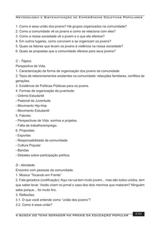 Metodologia e Sistematização de Experiências Coletivas Populares
A BUSCA DO TEMA GERADOR NA PRÁXIS DA EDUCAÇÃO POPULAR 108
1. Como é essa união dos jovens? Há grupos organizados na comunidade?
2. Como a comunidade vê os jovens e como se relaciona com eles?
3. Como a nossa sociedade vê o jovem e o que ela oferece?
4. Em outros lugares, como convivem e se organizam os jovens?
5. Quais os fatores que levam os jovens à violência na nossa sociedade?
6. Quais as propostas que a comunidade oferece para seus jovens?
C - Tópico:
Perspectiva de Vida.
1. Caracterização da forma de organização dos jovens da comunidade.
2. Tipos de relacionamentos existentes na comunidade: relacções familiares, conﬂitos de
gerações.
3. Existência de Políticas Públicas para os jovens.
4. Formas de organização da juventude:
- Grêmio Estudantil
- Pastoral da Juventude
- Movimento Hip-Hop
- Movimento Estudantil
5. Fatores:
- Perspectivas de Vida: sonhos e projetos.
- Falta de trabalho/emprego.
6. Propostas:
- Esportes
- Responsabilidade da comunidade
- Cultura Popular
- Bandas
- Debates sobre participação política.
D - Atividade:
Encontro com pessoas da comunidade.
1. Música “Tocando em Frente”
2. Fala geradora (codiﬁcação): Aqui na rua tem muito jovem... mas são todos unidos, tem
que saber levar. Vocês viram no jornal o caso dos dois meninos que mataram? Ninguém
sabe porque... foi muito tiro.
3. Reﬂexões:
3.1. O que você entende como “união dos jovens”?
3.2. Como é essa união?
 